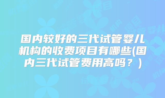 国内较好的三代试管婴儿机构的收费项目有哪些(国内三代试管费用高吗？)