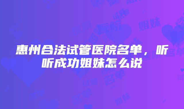 惠州合法试管医院名单,听听成功姐妹怎么说