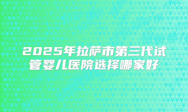 2025年拉萨市第三代试管婴儿医院选择哪家好