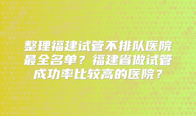 整理福建试管不排队医院最全名单？福建省做试管成功率比较高的医院？