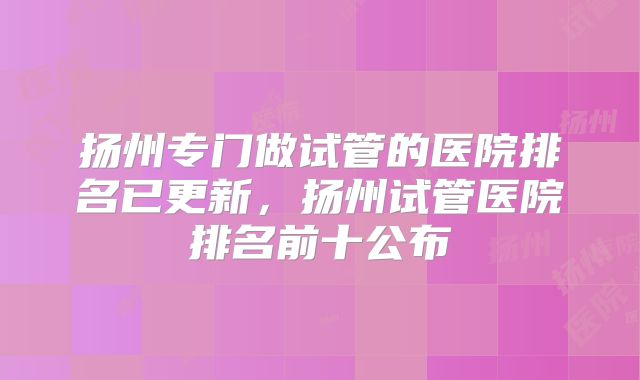 扬州专门做试管的医院排名已更新，扬州试管医院排名前十公布