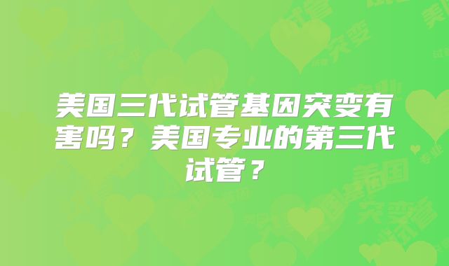 美国三代试管基因突变有害吗？美国专业的第三代试管？