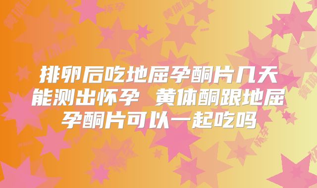 排卵后吃地屈孕酮片几天能测出怀孕 黄体酮跟地屈孕酮片可以一起吃吗