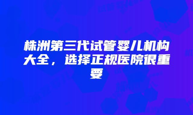 株洲第三代试管婴儿机构大全，选择正规医院很重要