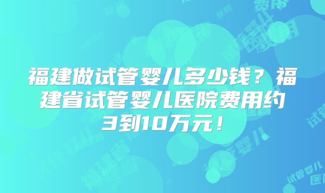 福建做试管婴儿多少钱？福建省试管婴儿医院费用约3到10万元！