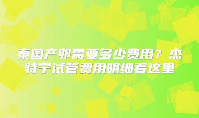 泰国产卵需要多少费用？杰特宁试管费用明细看这里