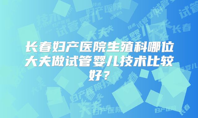长春妇产医院生殖科哪位大夫做试管婴儿技术比较好？