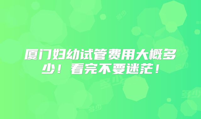 厦门妇幼试管费用大概多少！看完不要迷茫！