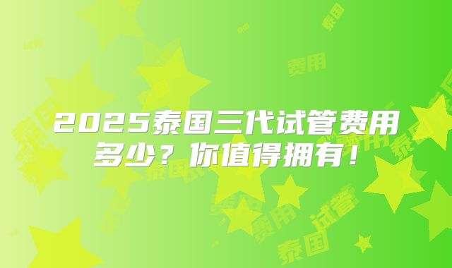 2025泰国三代试管费用多少?你值得拥有!