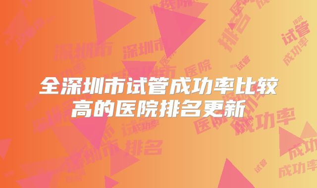 全深圳市试管成功率比较高的医院排名更新