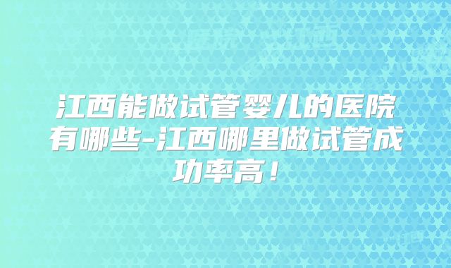 江西能做试管婴儿的医院有哪些-江西哪里做试管成功率高！