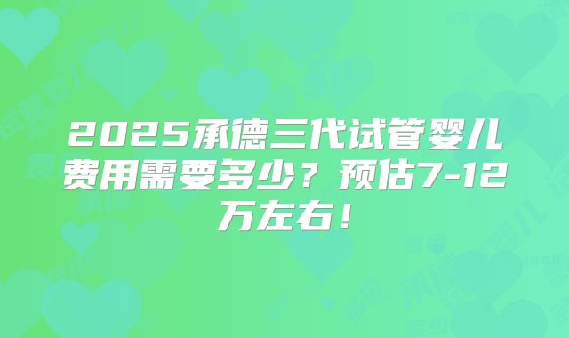 2025承德三代试管婴儿费用需要多少？预估7-12万左右！