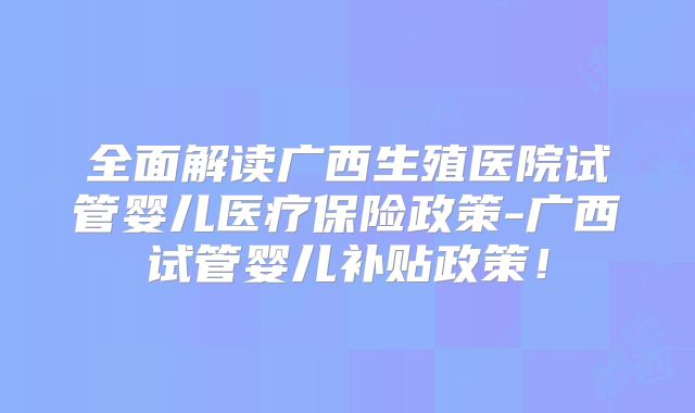 全面解读广西生殖医院试管婴儿医疗保险政策-广西试管婴儿补贴政策!