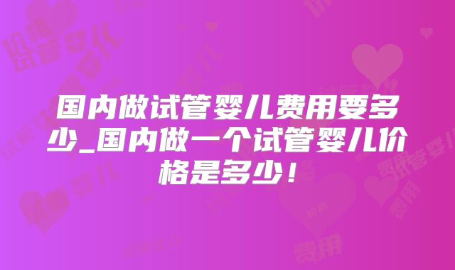 国内做试管婴儿费用要多少_国内做一个试管婴儿价格是多少！