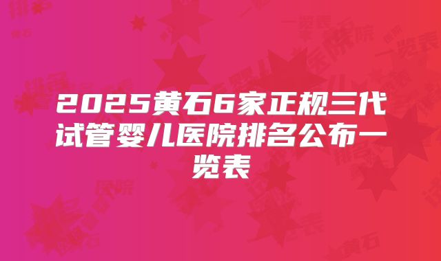 2025黄石6家正规三代试管婴儿医院排名公布一览表