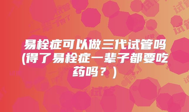 易栓症可以做三代试管吗(得了易栓症一辈子都要吃药吗？)