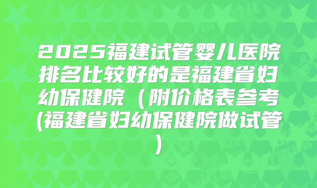 2025福建试管婴儿医院排名比较好的是福建省妇幼保健院（附价格表参考(福建省妇幼保健院做试管)