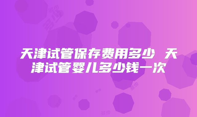 天津试管保存费用多少 天津试管婴儿多少钱一次