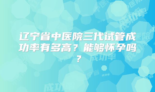 辽宁省中医院三代试管成功率有多高?能够怀孕吗?