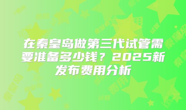 在秦皇岛做第三代试管需要准备多少钱?2025新发布费用分析