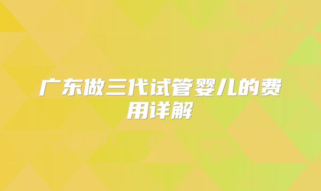 广东做三代试管婴儿的费用详解