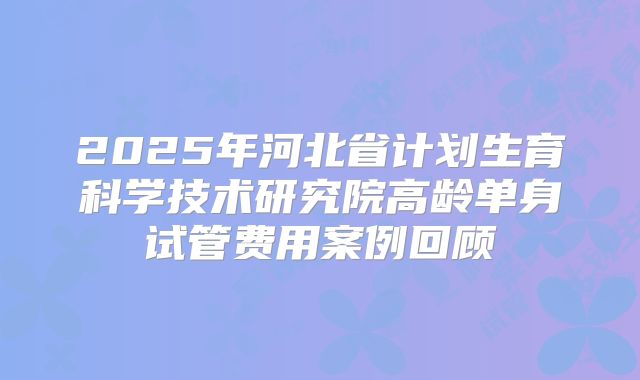 2025年河北省计划生育科学技术研究院高龄单身试管费用案例回顾