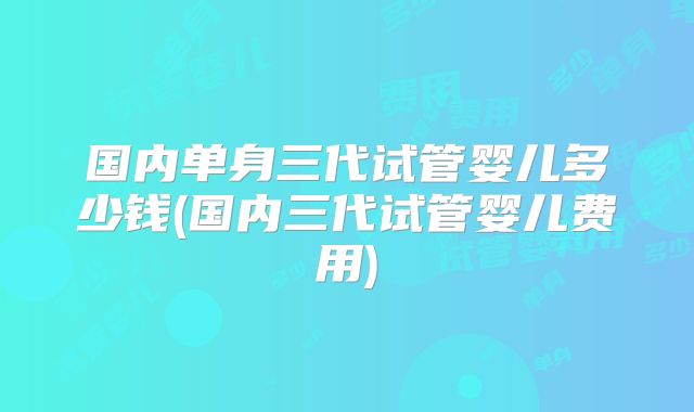 国内单身三代试管婴儿多少钱(国内三代试管婴儿费用)