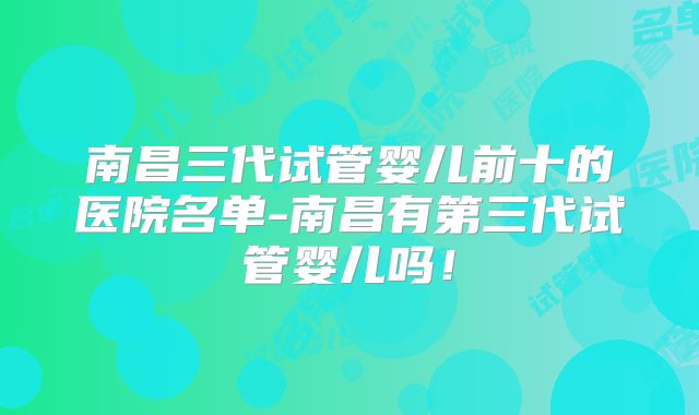 南昌三代试管婴儿前十的医院名单-南昌有第三代试管婴儿吗!