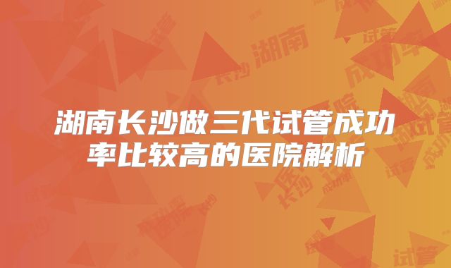 湖南长沙做三代试管成功率比较高的医院解析