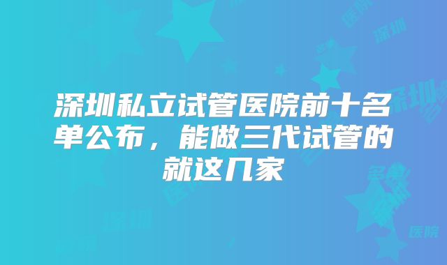 深圳私立试管医院前十名单公布，能做三代试管的就这几家