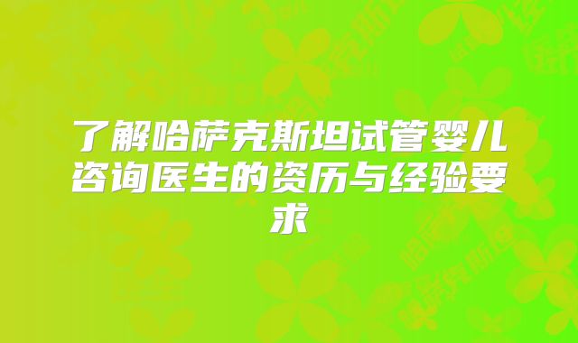 了解哈萨克斯坦试管婴儿咨询医生的资历与经验要求