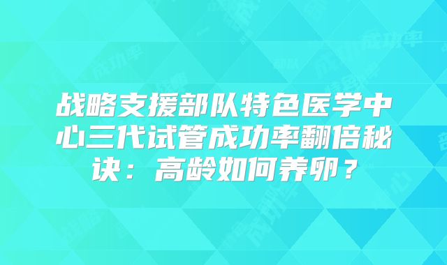 战略支援部队特色医学中心三代试管成功率翻倍秘诀：高龄如何养卵？