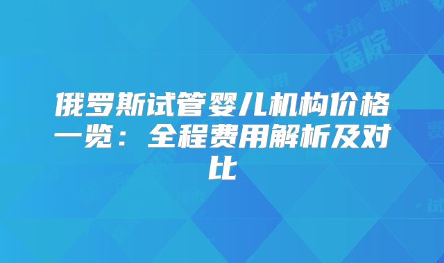 俄罗斯试管婴儿机构价格一览：全程费用解析及对比