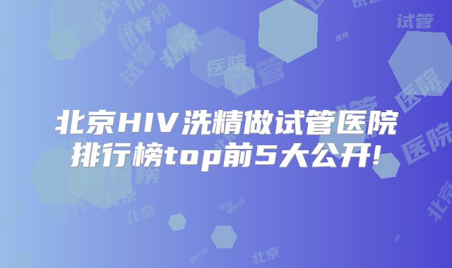 北京HIV洗精做试管医院排行榜top前5大公开!
