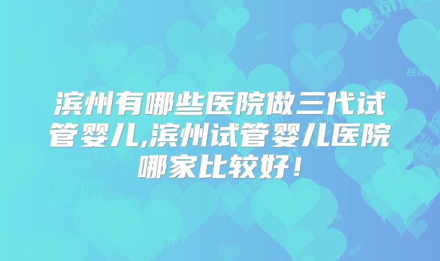 滨州有哪些医院做三代试管婴儿,滨州试管婴儿医院哪家比较好！