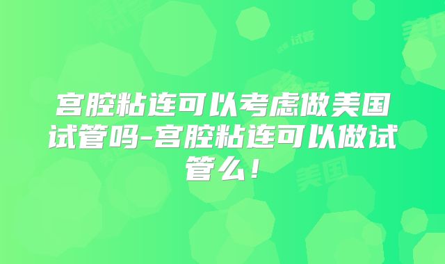 宫腔粘连可以考虑做美国试管吗-宫腔粘连可以做试管么！