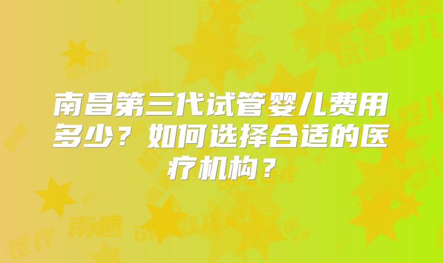 南昌第三代试管婴儿费用多少?如何选择合适的医疗机构?