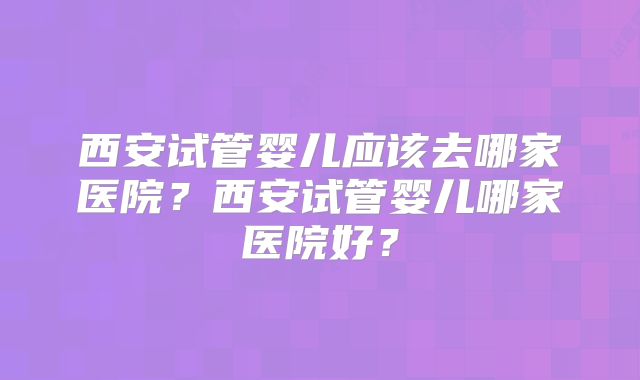西安试管婴儿应该去哪家医院?西安试管婴儿哪家医院好?