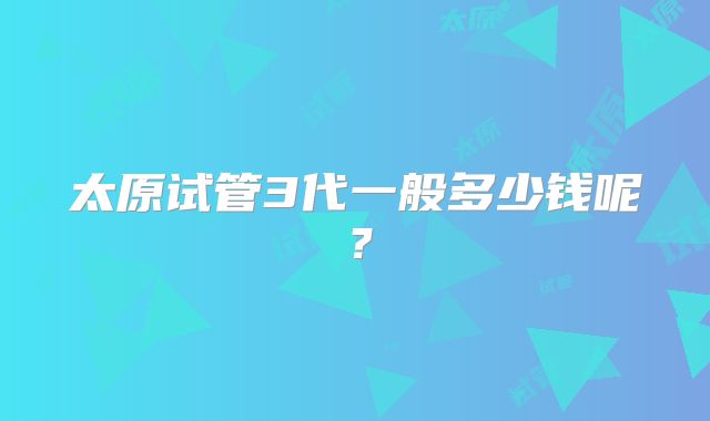 太原试管3代一般多少钱呢？