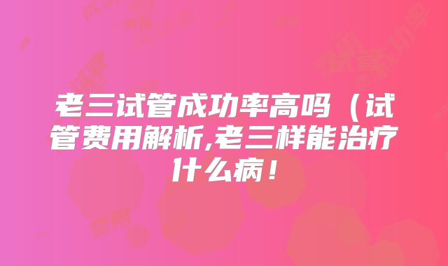 老三试管成功率高吗(试管费用解析,老三样能治疗什么病!