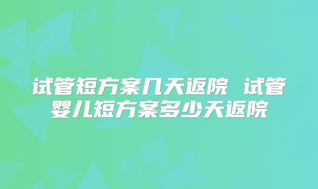 试管短方案几天返院 试管婴儿短方案多少天返院