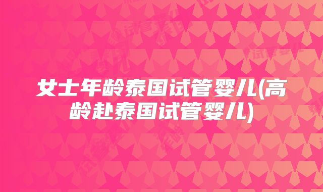 女士年龄泰国试管婴儿(高龄赴泰国试管婴儿)