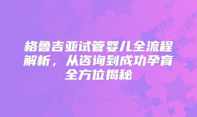格鲁吉亚试管婴儿全流程解析，从咨询到成功孕育全方位揭秘