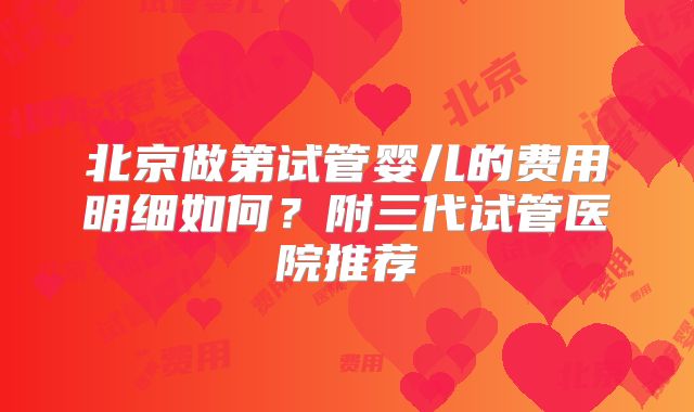 北京做第试管婴儿的费用明细如何？附三代试管医院推荐