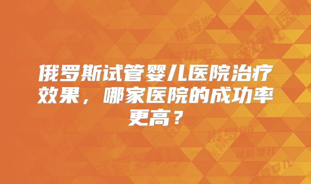 俄罗斯试管婴儿医院治疗效果，哪家医院的成功率更高？