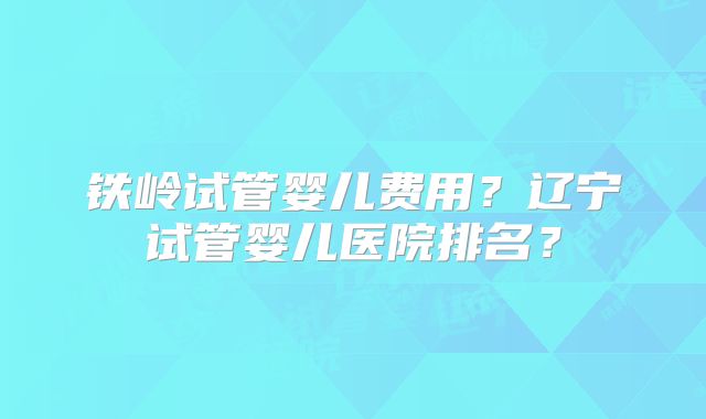 铁岭试管婴儿费用？辽宁试管婴儿医院排名？