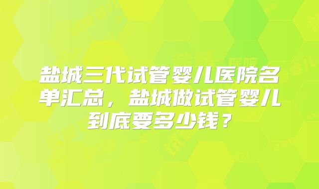 盐城三代试管婴儿医院名单汇总，盐城做试管婴儿到底要多少钱？