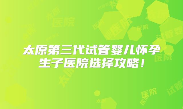 太原第三代试管婴儿怀孕生子医院选择攻略！