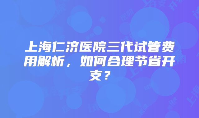 上海仁济医院三代试管费用解析，如何合理节省开支？