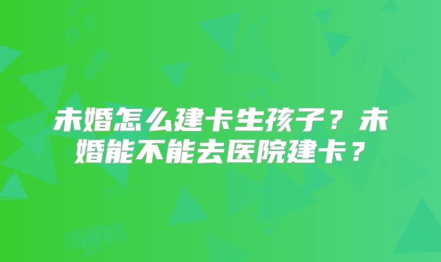 未婚怎么建卡生孩子?未婚能不能去医院建卡?